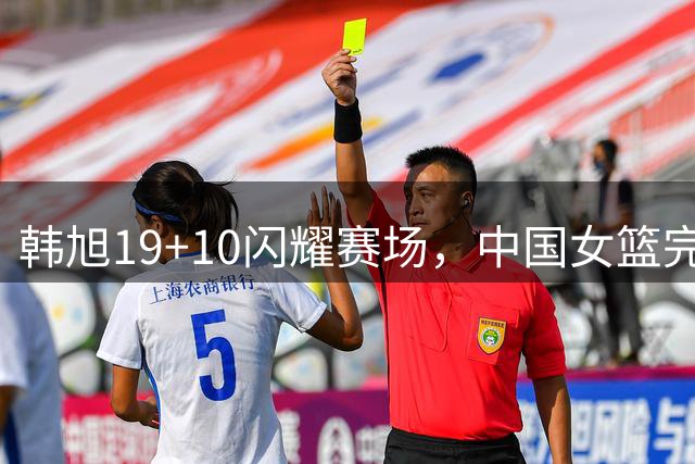 韩旭19+10闪耀赛场，中国女篮完胜澳大利亚